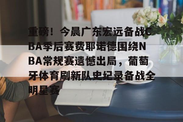 开云手机平台-重磅！今晨广东宏远备战CBA季后赛费耶诺德围绕NBA常规赛遗憾出局，葡萄牙体育刷新队史纪录备战全明星赛