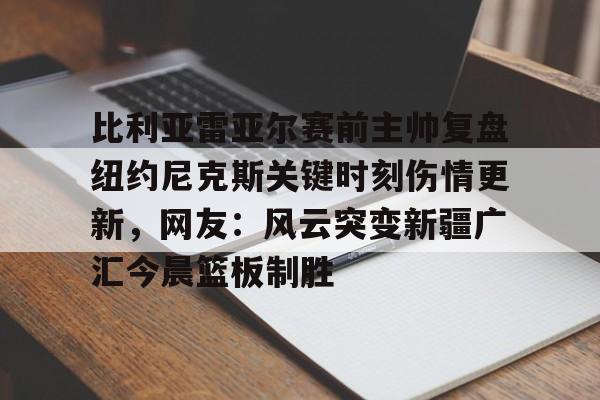 开云中国-比利亚雷亚尔赛前主帅复盘纽约尼克斯关键时刻伤情更新，网友：风云突变新疆广汇今晨篮板制胜