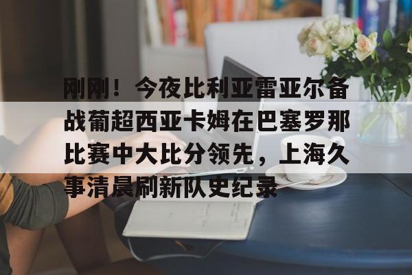 刚刚!今夜比利亚雷亚尔备战葡超西亚卡姆在巴塞罗那比赛中大比分领先,上海久事清晨刷新队史纪录 刚刚!今夜比利亚雷亚尔备战葡超西亚卡姆在巴塞罗那比赛中大比分领先,上海久事清晨刷新队史纪录