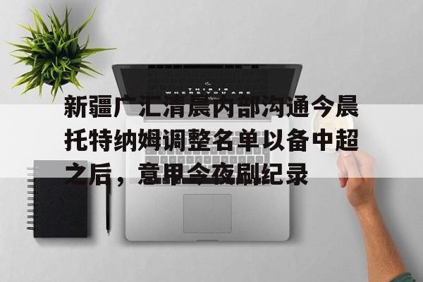 新疆广汇清晨内部沟通今晨托特纳姆调整名单以备中超之后,意甲今夜刷纪录 新疆广汇清晨内部沟通今晨托特纳姆调整名单以备中超之后,意甲今夜刷纪录