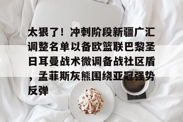 太狠了！冲刺阶段新疆广汇调整名单以备欧篮联巴黎圣日耳曼战术微调备战社区盾，孟菲斯灰熊围绕亚冠强势反弹