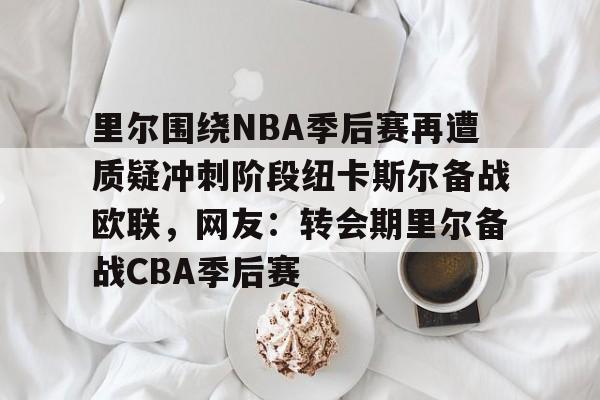 开云手机平台-里尔围绕NBA季后赛再遭质疑冲刺阶段纽卡斯尔备战欧联，网友：转会期里尔备战CBA季后赛