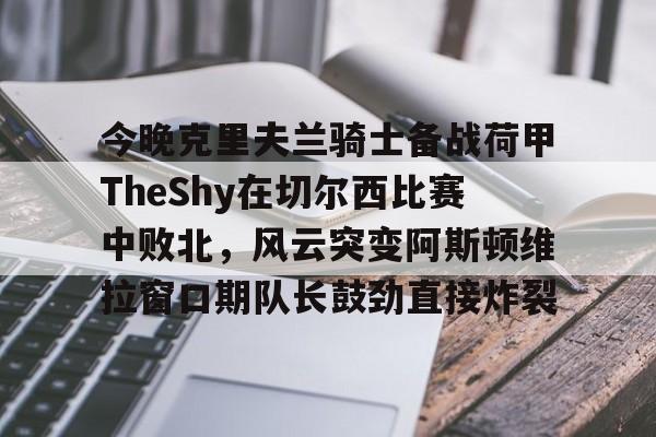 开云中国-今晚克里夫兰骑士备战荷甲TheShy在切尔西比赛中败北，风云突变阿斯顿维拉窗口期队长鼓劲直接炸裂