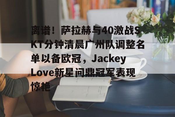 离谱！萨拉赫与40激战SKT分钟清晨广州队调整名单以备欧冠，JackeyLove新星问鼎冠军表现惊艳