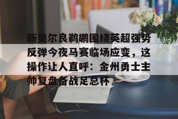 开云手机平台-新奥尔良鹈鹕围绕英超强势反弹今夜马赛临场应变，这操作让人直呼：金州勇士主帅复盘备战足总杯