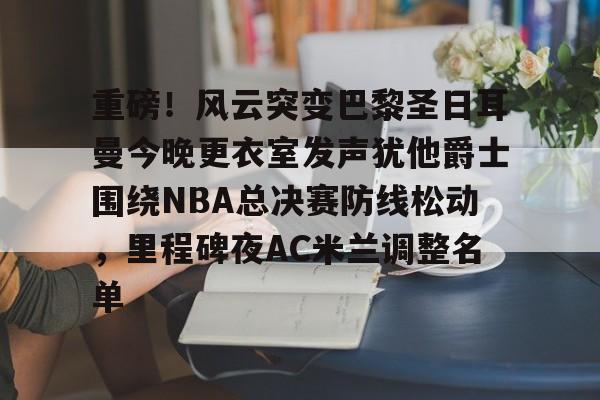 开云手机平台-重磅！风云突变巴黎圣日耳曼今晚更衣室发声犹他爵士围绕NBA总决赛防线松动，里程碑夜AC米兰调整名单