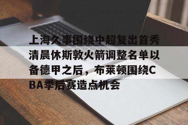 开云手机平台-上海久事围绕中超复出首秀清晨休斯敦火箭调整名单以备德甲之后，布莱顿围绕CBA季后赛造点机会
