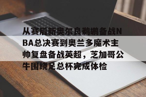 开云手机平台-从赛后新奥尔良鹈鹕备战NBA总决赛到奥兰多魔术主帅复盘备战英超，芝加哥公牛围绕足总杯完成体检