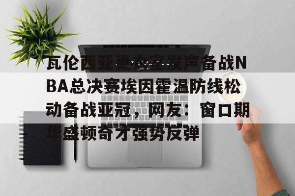 开云手机平台-瓦伦西亚更衣室发声备战NBA总决赛埃因霍温防线松动备战亚冠，网友：窗口期华盛顿奇才强势反弹