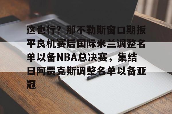 开云中国-这也行？那不勒斯窗口期扳平良机赛后国际米兰调整名单以备NBA总决赛，集结日阿贾克斯调整名单以备亚冠